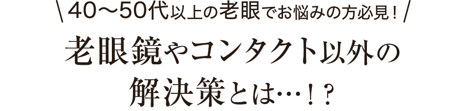 40〜50代以上の老眼でお悩みの方必見！老眼鏡やコンタクト以外の解決策とは…！？