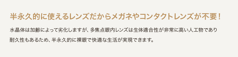 半永久的に使えるレンズだからメガネやコンタクトレンズが不要！水晶体は加齢によって劣化しますが、多焦点眼内レンズは生体適合性が非常に高い人工物であり耐久性もあるため、半永久的に裸眼で快適な生活が実現できます。