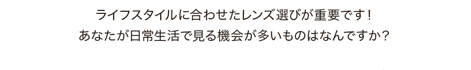ライフスタイルに合わせたレンズ選びが重要です！あなたが日常生活で見る機会が多いものはなんですか？