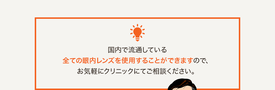 国内で流通している全ての眼内レンズを使用することができますので、お気軽にクリニックにてご相談ください。