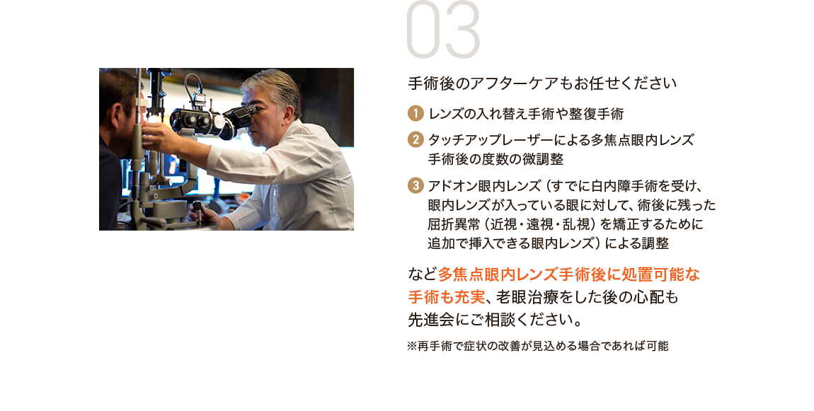 03 手術後のアフターケアもお任せください 1.レンズの入れ替え手術や整復手術 2.タッチアップレーザーによる多焦点眼内レンズ手術後の度数の微調整 3.アドオン眼内レンズ（すでに白内障手術を受け、眼内レンズが入っている眼に対して、術後に残った屈折異常（近視・遠視・乱視）を矯正するために追加で挿入できる眼内レンズ）による調整 など多焦点眼内レンズ手術後に処置可能な手術も充実、老眼治療をした後の心配も先進会にご相談ください。※再手術で症状の改善が見込める場合であれば可能