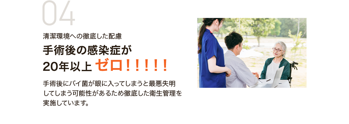 04 清潔環境への徹底した配慮 手術後の感染症が20年以上 ゼロ！！！！！ 手術後にバイ菌が眼に入ってしまうと最悪失明してしまう可能性があるため徹底した衛生管理を実施しています。