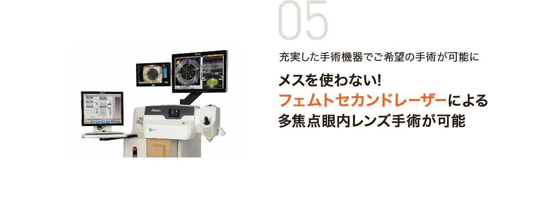 05 充実した手術機器でご希望の手術が可能に メスを使わない！フェムトセカンドレーザーによる多焦点眼内レンズ手術が可能