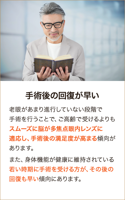 手術後の回復が早い 老眼があまり進行していない段階で手術を行うことで、ご高齢で受けるよりもスムーズに脳が多焦点眼内レンズに適応し、手術後の満足度が高まる傾向があります。また、身体機能が健康に維持されている若い時期に手術を受ける方が、その後の回復も早い傾向にあります。