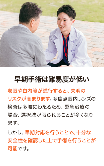 早期手術は難易度が低い 老眼や白内障が進行すると、失明のリスクが高まります。多焦点眼内レンズの検査は多岐にわたるため、緊急治療の場合、選択肢が限られることが多くなります。しかし、早期対応を行うことで、十分な安全性を確認した上で手術を行うことが可能です。