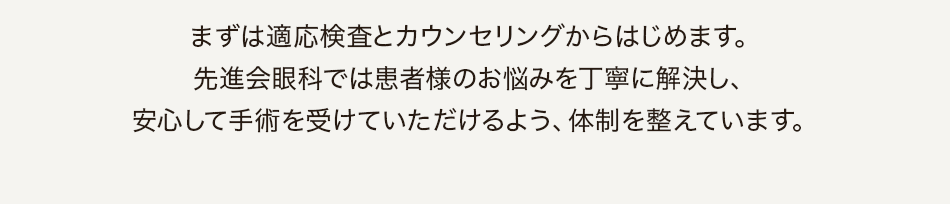 まずは適応検査とカウンセリングからはじめます。先進会眼科では患者様のお悩みを丁寧に解決し、安心して手術を受けていただけるよう、体制を整えています。