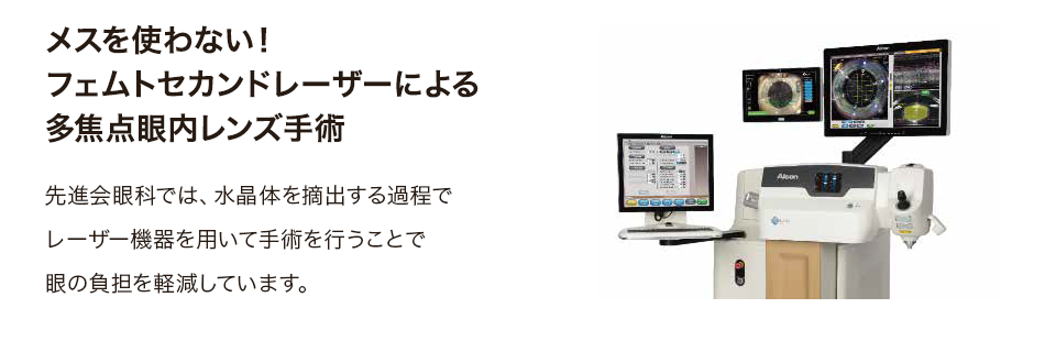 メスを使わない！フェムトセカンドレーザーによる多焦点眼内レンズ手術 先進会眼科では、水晶体を摘出する過程でレーザー機器を用いて手術を行うことで眼の負担を軽減しています。